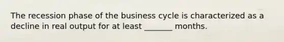 The recession phase of the business cycle is characterized as a decline in real output for at least _______ months.