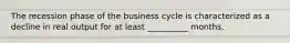 The recession phase of the business cycle is characterized as a decline in real output for at least __________ months.