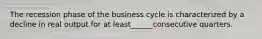 The recession phase of the business cycle is characterized by a decline in real output for at least______consecutive quarters.