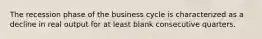 The recession phase of the business cycle is characterized as a decline in real output for at least blank consecutive quarters.