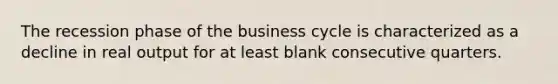 The recession phase of the business cycle is characterized as a decline in real output for at least blank consecutive quarters.