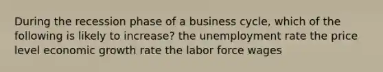 During the recession phase of a business cycle, which of the following is likely to increase? the unemployment rate the price level economic growth rate the labor force wages