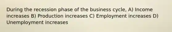 During the recession phase of the business cycle, A) Income increases B) Production increases C) Employment increases D) Unemployment increases