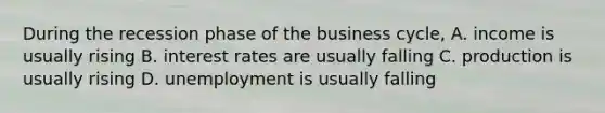 During the recession phase of the business cycle, A. income is usually rising B. interest rates are usually falling C. production is usually rising D. unemployment is usually falling