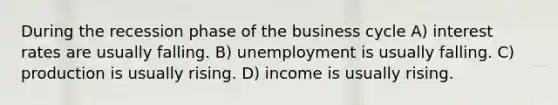 During the recession phase of the business cycle A) interest rates are usually falling. B) unemployment is usually falling. C) production is usually rising. D) income is usually rising.