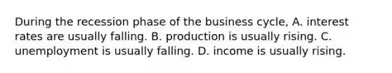 During the recession phase of the business​ cycle, A. interest rates are usually falling. B. production is usually rising. C. unemployment is usually falling. D. income is usually rising.