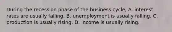 During the recession phase of the business​ cycle, A. interest rates are usually falling. B. unemployment is usually falling. C. production is usually rising. D. income is usually rising.