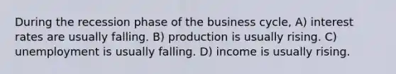 During the recession phase of the business cycle, A) interest rates are usually falling. B) production is usually rising. C) unemployment is usually falling. D) income is usually rising.