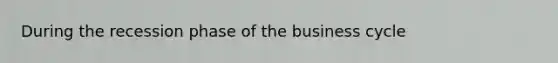 During the recession phase of the business cycle