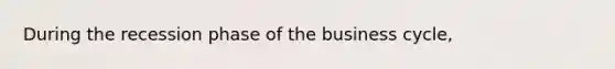 During the recession phase of the business cycle,