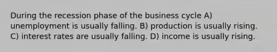 During the recession phase of the business cycle A) unemployment is usually falling. B) production is usually rising. C) interest rates are usually falling. D) income is usually rising.