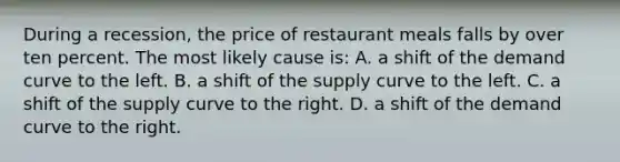 During a recession, the price of restaurant meals falls by over ten percent. The most likely cause is: A. a shift of the demand curve to the left. B. a shift of the supply curve to the left. C. a shift of the supply curve to the right. D. a shift of the demand curve to the right.