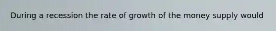 During a recession the rate of growth of the money supply would