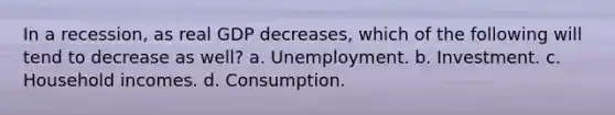 In a recession, as real GDP decreases, which of the following will tend to decrease as well? a. Unemployment. b. Investment. c. Household incomes. d. Consumption.