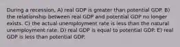 During a recession, A) real GDP is greater than potential GDP. B) the relationship between real GDP and potential GDP no longer exists. C) the actual unemployment rate is less than the natural unemployment rate. D) real GDP is equal to potential GDP. E) real GDP is less than potential GDP.