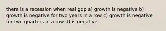 there is a recession when real gdp a) growth is negative b) growth is negative for two years in a row c) growth is negative for two quarters in a row d) is negative