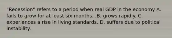 "Recession" refers to a period when real GDP in the economy A. fails to grow for at least six months. .B. grows rapidly. C. experiences a rise in living standards. D. suffers due to political instability.