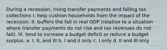 During a recession, rising transfer payments and falling tax collections I. help cushion households from the impact of the recession. II. buffers the fall in real GDP (relative to a situation where transfer payments do not rise and tax revenues do not fall). III. tend to increase a budget deficit or reduce a budget surplus. a. I, II, and III b. I and II only c. I only d. II and III only