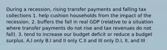 During a recession, rising transfer payments and falling tax collections 1. help cushion households from the impact of the recession. 2. buffers the fall in real GDP (relative to a situation where transfer payments do not rise and tax revenues do not fall). 3. tend to increase our budget deficit or reduce a budget surplus. A.I only B.I and II only C.II and III only D.I, II, and III