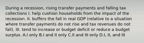 During a recession, rising transfer payments and falling tax collections I. help cushion households from the impact of the recession. II. buffers the fall in real GDP (relative to a situation where transfer payments do not rise and tax revenues do not fall). III. tend to increase or <a href='https://www.questionai.com/knowledge/kHlHLhJysW-budget-deficit' class='anchor-knowledge'>budget deficit</a> or reduce a <a href='https://www.questionai.com/knowledge/k7MyVfH7Fo-budget-surplus' class='anchor-knowledge'>budget surplus</a>. A.I only B.I and II only C.II and III only D.I, II, and III