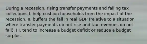 During a recession, rising transfer payments and falling tax collections I. help cushion households from the impact of the recession. II. buffers the fall in real GDP (relative to a situation where transfer payments do not rise and tax revenues do not fall). III. tend to increase a budget deficit or reduce a budget surplus.