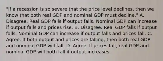 ​"If a recession is so severe that the price level​ declines, then we know that both real GDP and nominal GDP must​ decline." A. Disagree. Real GDP falls if output falls. Nominal GDP can increase if output falls and prices rise. B. Disagree. Real GDP falls if output falls. Nominal GDP can increase if output falls and prices fall. C. Agree. If both output and prices are​ falling, then both real GDP and nominal GDP will fall. D. Agree. If prices​ fall, real GDP and nominal GDP will both fall if output increases.