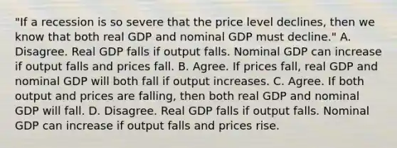 ​"If a recession is so severe that the price level​ declines, then we know that both real GDP and nominal GDP must​ decline." A. Disagree. Real GDP falls if output falls. Nominal GDP can increase if output falls and prices fall. B. Agree. If prices​ fall, real GDP and nominal GDP will both fall if output increases. C. Agree. If both output and prices are​ falling, then both real GDP and nominal GDP will fall. D. Disagree. Real GDP falls if output falls. Nominal GDP can increase if output falls and prices rise.