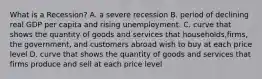 What is a Recession? A. a severe recession B. period of declining real GDP per capita and rising unemployment. C. curve that shows the quantity of goods and services that households,firms, the government, and customers abroad wish to buy at each price level D. curve that shows the quantity of goods and services that firms produce and sell at each price level