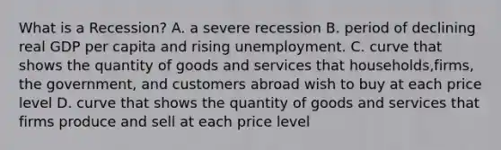 What is a Recession? A. a severe recession B. period of declining real GDP per capita and rising unemployment. C. curve that shows the quantity of goods and services that households,firms, the government, and customers abroad wish to buy at each price level D. curve that shows the quantity of goods and services that firms produce and sell at each price level