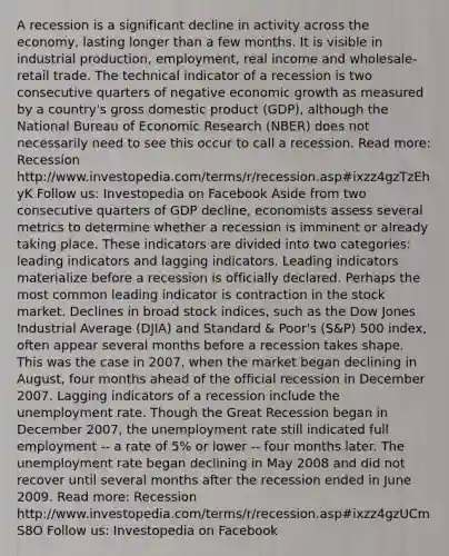 A recession is a significant decline in activity across the economy, lasting longer than a few months. It is visible in industrial production, employment, real income and wholesale-retail trade. The technical indicator of a recession is two consecutive quarters of negative economic growth as measured by a country's gross domestic product (GDP), although the National Bureau of Economic Research (NBER) does not necessarily need to see this occur to call a recession. Read more: Recession http://www.investopedia.com/terms/r/recession.asp#ixzz4gzTzEhyK Follow us: Investopedia on Facebook Aside from two consecutive quarters of GDP decline, economists assess several metrics to determine whether a recession is imminent or already taking place. These indicators are divided into two categories: leading indicators and lagging indicators. Leading indicators materialize before a recession is officially declared. Perhaps the most common leading indicator is contraction in the stock market. Declines in broad stock indices, such as the Dow Jones Industrial Average (DJIA) and Standard & Poor's (S&P) 500 index, often appear several months before a recession takes shape. This was the case in 2007, when the market began declining in August, four months ahead of the official recession in December 2007. Lagging indicators of a recession include the unemployment rate. Though the Great Recession began in December 2007, the unemployment rate still indicated full employment -- a rate of 5% or lower -- four months later. The unemployment rate began declining in May 2008 and did not recover until several months after the recession ended in June 2009. Read more: Recession http://www.investopedia.com/terms/r/recession.asp#ixzz4gzUCmS8O Follow us: Investopedia on Facebook