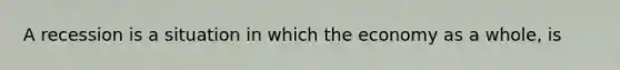 A recession is a situation in which the economy as a whole, is