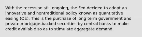 With the recession still ongoing, the Fed decided to adopt an innovative and nontraditional policy known as quantitative easing (QE). This is the purchase of long-term government and private mortgage-backed securities by central banks to make credit available so as to stimulate aggregate demand.