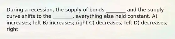 During a recession, the supply of bonds ________ and the supply curve shifts to the ________, everything else held constant. A) increases; left B) increases; right C) decreases; left D) decreases; right