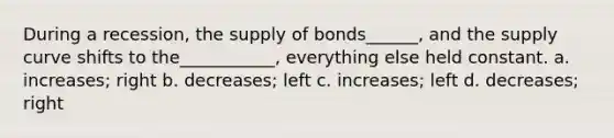 During a recession, the supply of bonds______, and the supply curve shifts to the___________, everything else held constant. a. increases; right b. decreases; left c. increases; left d. decreases; right