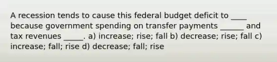 A recession tends to cause this federal budget deficit to ____ because government spending on transfer payments ______ and tax revenues _____. a) increase; rise; fall b) decrease; rise; fall c) increase; fall; rise d) decrease; fall; rise