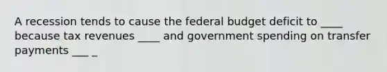 A recession tends to cause the federal budget deficit to ____ because tax revenues ____ and government spending on transfer payments ___ _