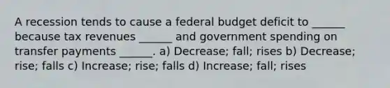 A recession tends to cause a federal budget deficit to ______ because tax revenues ______ and government spending on transfer payments ______. a) Decrease; fall; rises b) Decrease; rise; falls c) Increase; rise; falls d) Increase; fall; rises