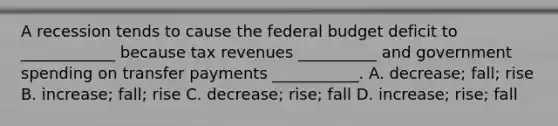 A recession tends to cause the federal budget deficit to ____________ because tax revenues __________ and government spending on transfer payments ___________. A. decrease; fall; rise B. increase; fall; rise C. decrease; rise; fall D. increase; rise; fall