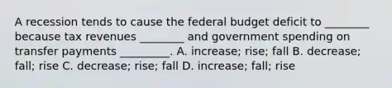 A recession tends to cause the federal budget deficit to​ ________ because tax revenues​ ________ and government spending on transfer payments​ _________. A. ​increase; rise; fall B. ​decrease; fall; rise C. ​decrease; rise; fall D. ​increase; fall; rise