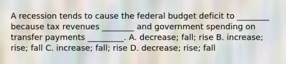 A recession tends to cause the federal budget deficit to​ ________ because tax revenues​ ________ and government spending on transfer payments​ _________. A. ​decrease; fall; rise B. ​increase; rise; fall C. ​increase; fall; rise D. ​decrease; rise; fall