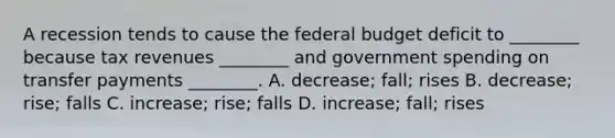 A recession tends to cause <a href='https://www.questionai.com/knowledge/kS29NErBPI-the-federal-budget' class='anchor-knowledge'>the federal budget</a> deficit to​ ________ because tax revenues​ ________ and government spending on transfer payments​ ________. A. decrease; fall; rises B. ​decrease; rise; falls C. increase; rise; falls D. increase; fall; rises