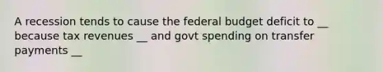 A recession tends to cause the federal budget deficit to __ because tax revenues __ and govt spending on transfer payments __