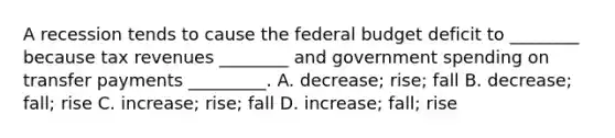 A recession tends to cause <a href='https://www.questionai.com/knowledge/kS29NErBPI-the-federal-budget' class='anchor-knowledge'>the federal budget</a> deficit to​ ________ because tax revenues​ ________ and government spending on transfer payments​ _________. A. ​decrease; rise; fall B. ​decrease; fall; rise C. ​increase; rise; fall D. ​increase; fall; rise