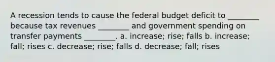 A recession tends to cause <a href='https://www.questionai.com/knowledge/kS29NErBPI-the-federal-budget' class='anchor-knowledge'>the federal budget</a> deficit to ________ because tax revenues ________ and government spending on transfer payments ________. a. increase; rise; falls b. increase; fall; rises c. decrease; rise; falls d. decrease; fall; rises