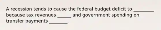 A recession tends to cause the federal budget deficit to _________ because tax revenues ______ and government spending on transfer payments ________.