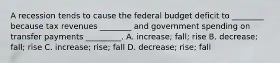 A recession tends to cause the federal budget deficit to​ ________ because tax revenues​ ________ and government spending on transfer payments​ _________. A. ​increase; fall; rise B. ​decrease; fall; rise C. ​increase; rise; fall D. ​decrease; rise; fall