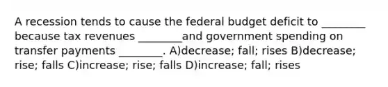 A recession tends to cause the federal budget deficit to ________ because tax revenues ________and government spending on transfer payments ________. A)decrease; fall; rises B)decrease; rise; falls C)increase; rise; falls D)increase; fall; rises