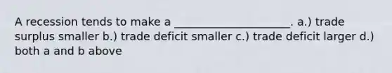 A recession tends to make a _____________________. a.) trade surplus smaller b.) trade deficit smaller c.) trade deficit larger d.) both a and b above