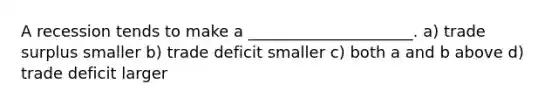 A recession tends to make a _____________________. a) trade surplus smaller b) trade deficit smaller c) both a and b above d) trade deficit larger