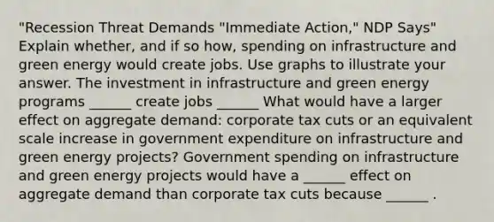 "Recession Threat Demands​ "Immediate Action," NDP Says" Explain​ whether, and if so​ how, spending on infrastructure and green energy would create jobs. Use graphs to illustrate your answer. The investment in infrastructure and green energy programs​ ______ create jobs​ ______ What would have a larger effect on aggregate​ demand: corporate tax cuts or an equivalent scale increase in government expenditure on infrastructure and green energy​ projects? Government spending on infrastructure and green energy projects would have a​ ______ effect on aggregate demand than corporate tax cuts because​ ______ .